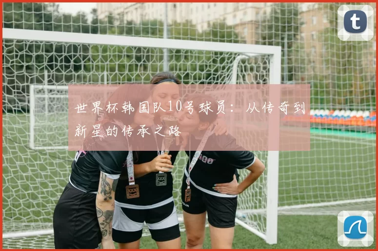 世界杯韩国队10号球员：从传奇到新星的传承之路