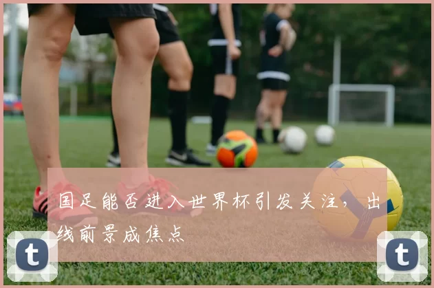 国足能否进入世界杯引发关注，出线前景成焦点
