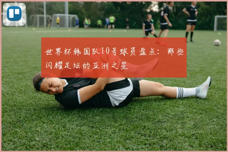 世界杯韩国队10号球员盘点：那些闪耀足坛的亚洲之星