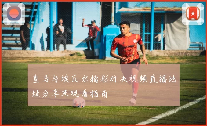 皇马与埃瓦尔精彩对决视频直播地址分享及观看指南