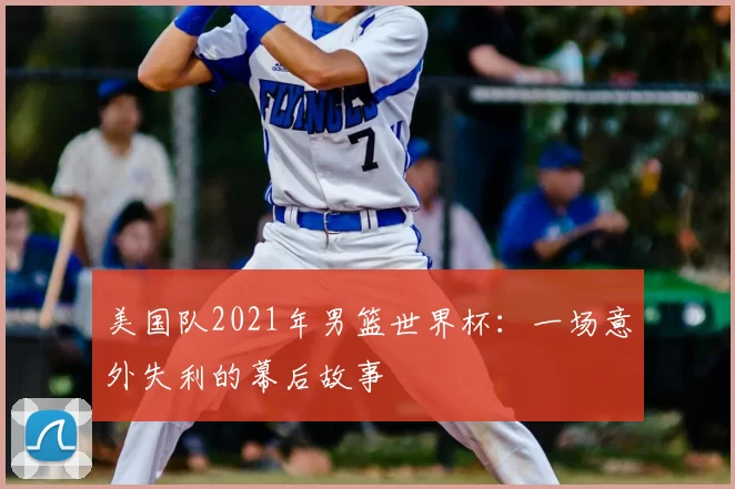 美国队2021年男篮世界杯:一场意外失利的幕后故事