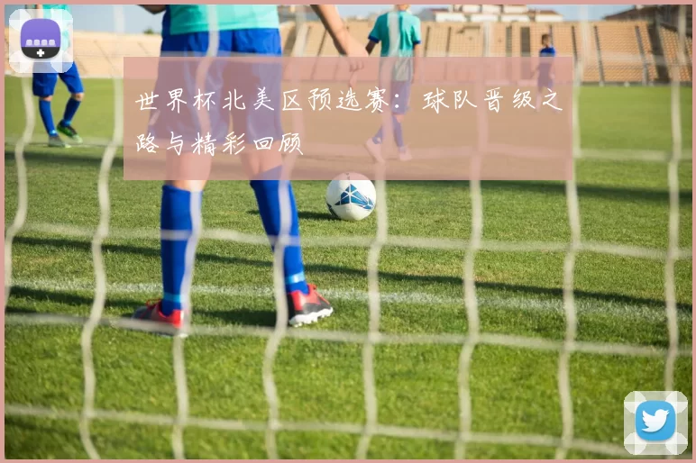 世界杯北美区预选赛：球队晋级之路与精彩回顾