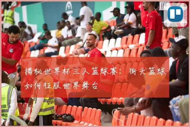 揭秘世界杯三人篮球赛：街头篮球如何征服世界舞台