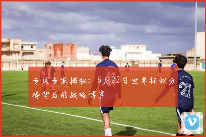 专访专家揭秘：6月22日世界杯积分榜背后的战略博弈