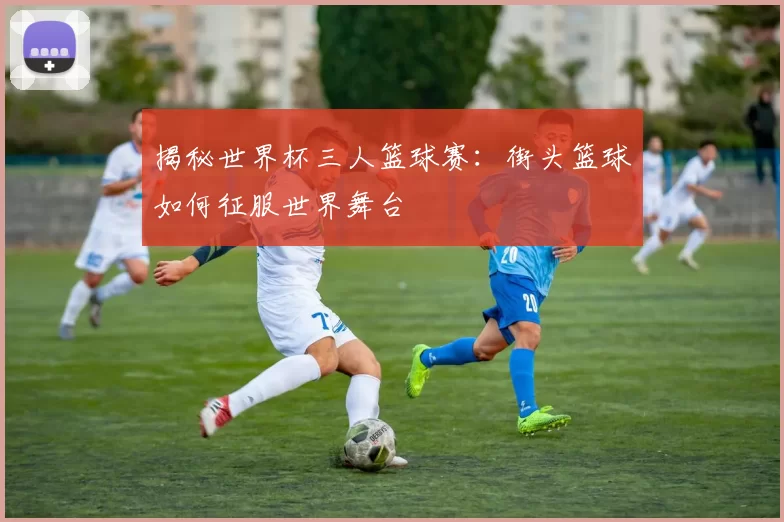 揭秘世界杯三人篮球赛：街头篮球如何征服世界舞台