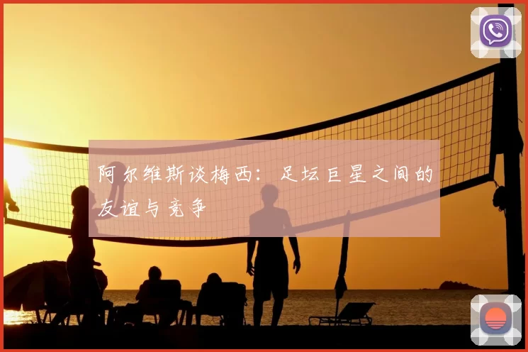 阿尔维斯谈梅西：足坛巨星之间的友谊与竞争