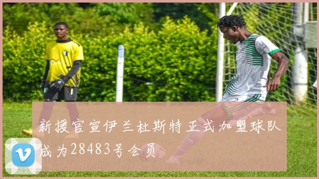 新援官宣伊兰杜斯特正式加盟球队成为28483号会员