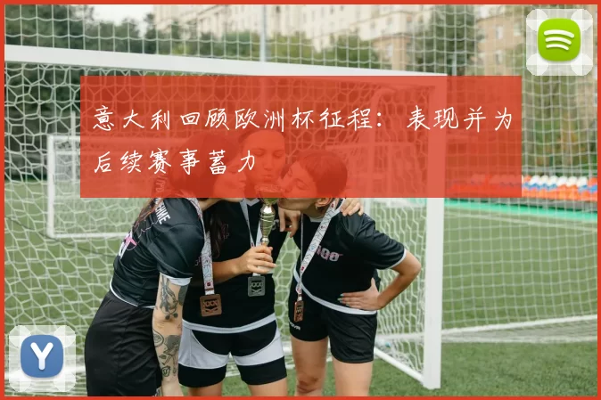 意大利回顾欧洲杯征程:表现并为后续赛事蓄力