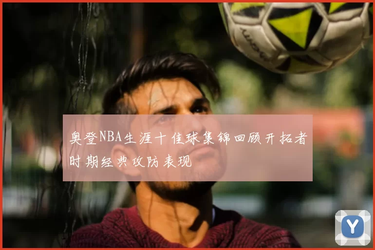 奥登NBA生涯十佳球集锦回顾开拓者时期经典攻防表现