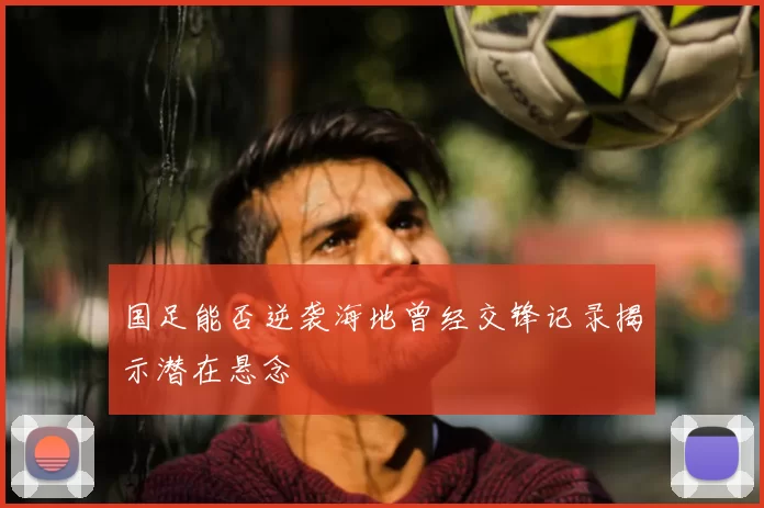国足能否逆袭海地曾经交锋记录揭示潜在悬念