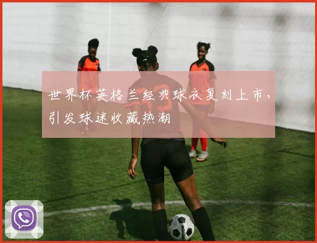 世界杯英格兰经典球衣复刻上市,引发球迷收藏热潮
