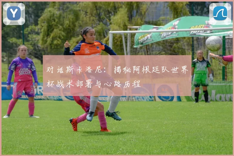 对话斯卡洛尼:揭秘阿根廷队世界杯战术部署与心路历程