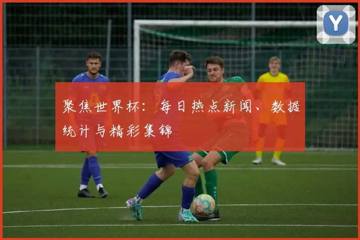 聚焦世界杯：每日热点新闻、数据统计与精彩集锦