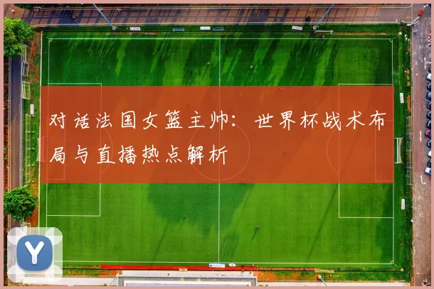 对话法国女篮主帅：世界杯战术布局与直播热点解析