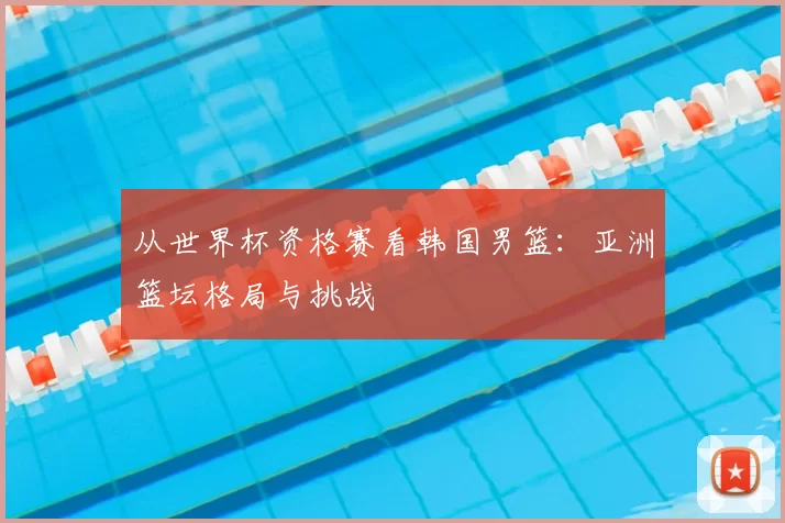 从世界杯资格赛看韩国男篮：亚洲篮坛格局与挑战