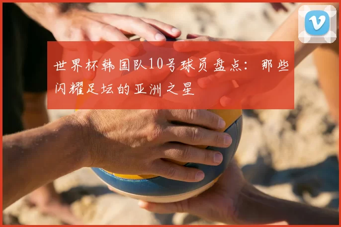 世界杯韩国队10号球员盘点：那些闪耀足坛的亚洲之星