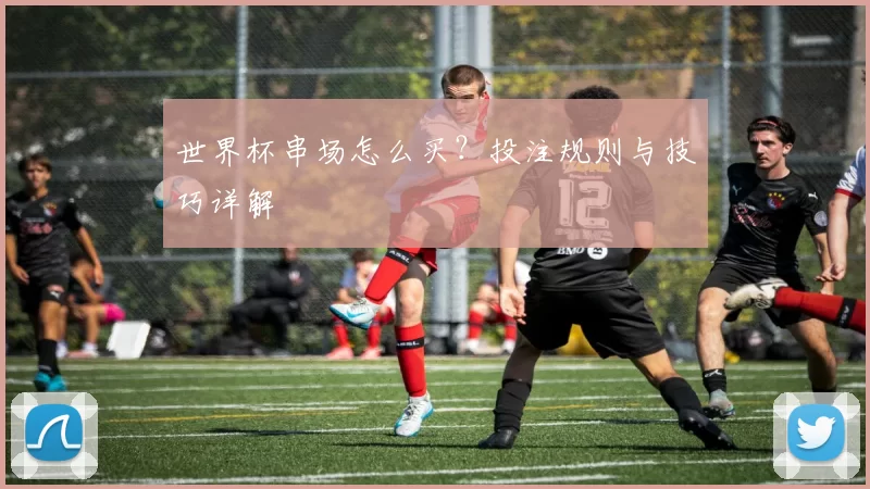 世界杯串场怎么买？投注规则与技巧详解