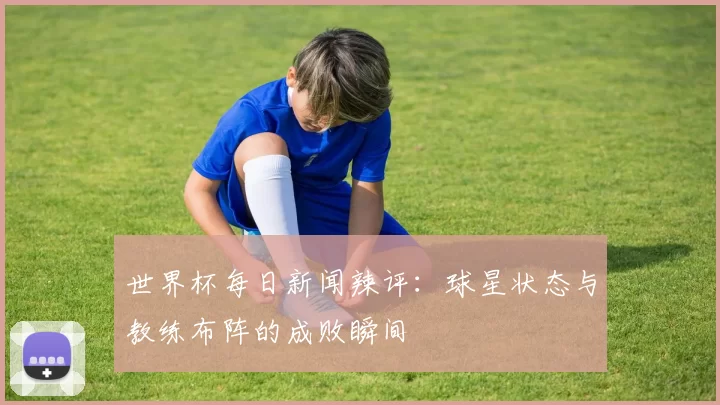 世界杯每日新闻辣评：球星状态与教练布阵的成败瞬间
