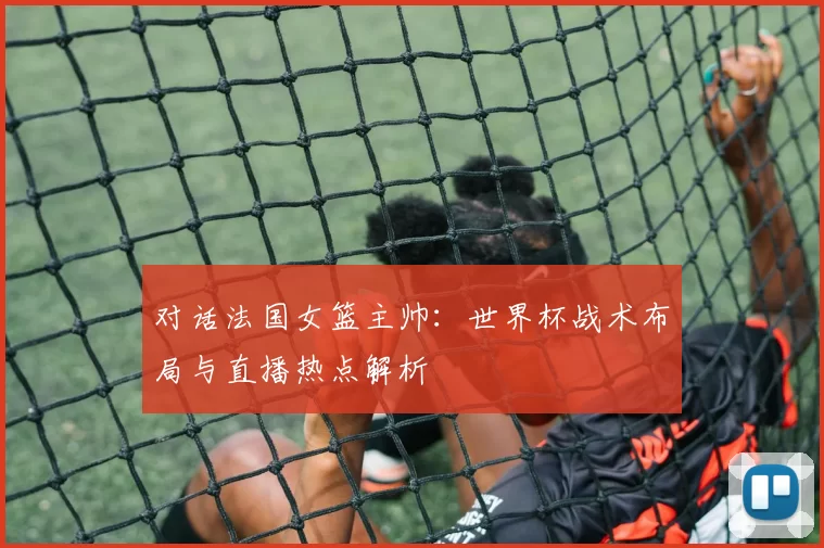 对话法国女篮主帅：世界杯战术布局与直播热点解析