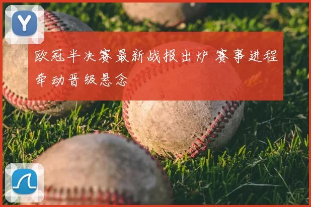 欧冠半决赛最新战报出炉 赛事进程牵动晋级悬念