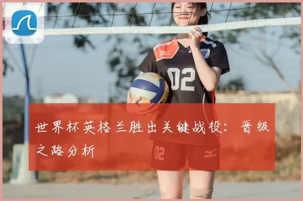 世界杯英格兰胜出关键战役：晋级之路分析
