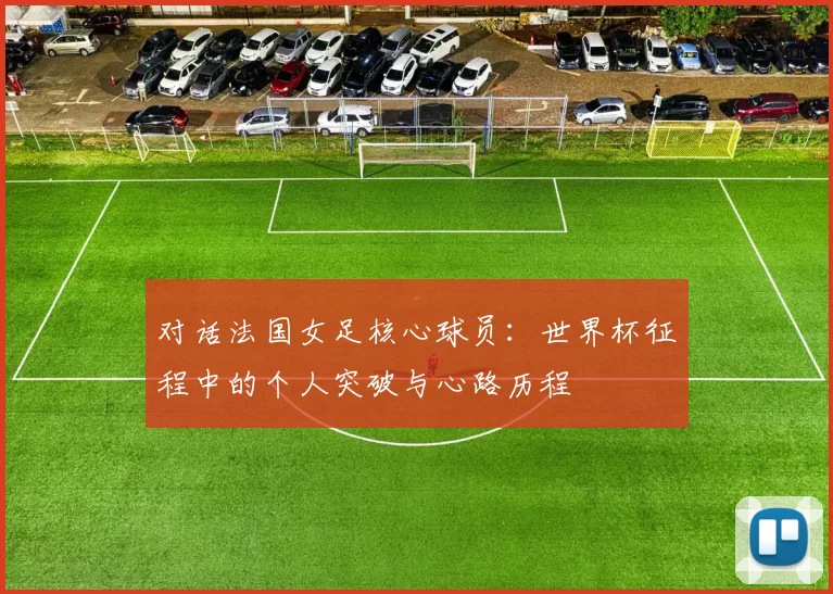 对话法国女足核心球员：世界杯征程中的个人突破与心路历程