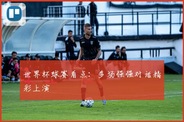 世界杯球赛看点：多场强强对话精彩上演