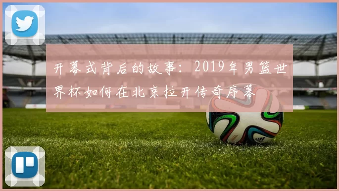 开幕式背后的故事：2019年男篮世界杯如何在北京拉开传奇序幕