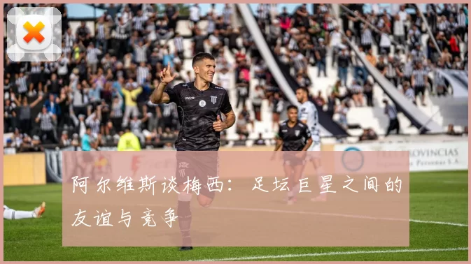 阿尔维斯谈梅西：足坛巨星之间的友谊与竞争