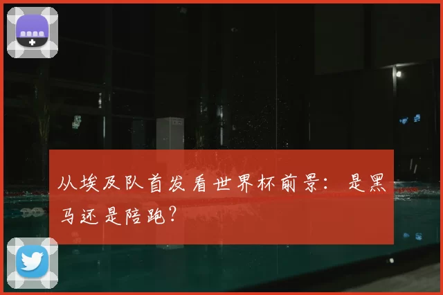 从埃及队首发看世界杯前景：是黑马还是陪跑？