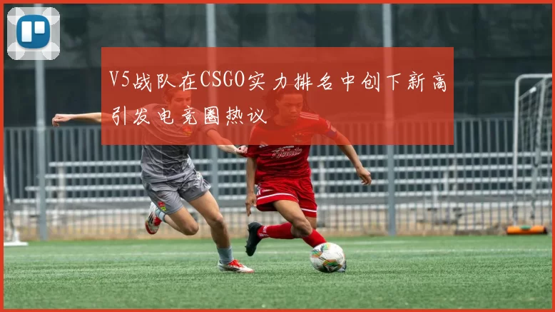 V5战队在CSGO实力排名中创下新高引发电竞圈热议