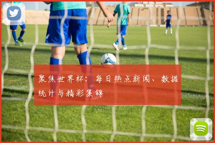 聚焦世界杯：每日热点新闻、数据统计与精彩集锦