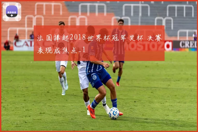 法国捧起2018世界杯冠军奖杯 决赛表现成焦点_1
