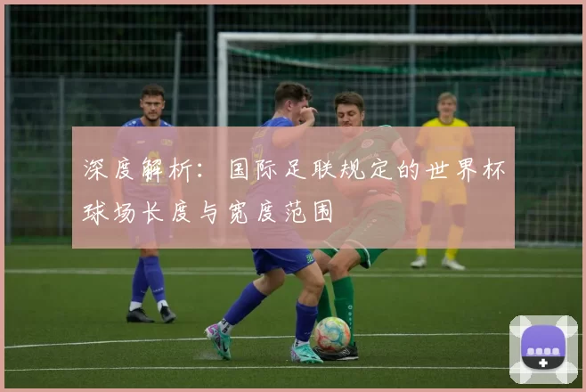 深度解析：国际足联规定的世界杯球场长度与宽度范围