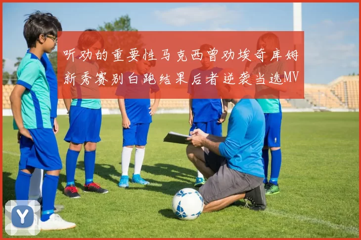 听劝的重要性马克西曾劝埃奇库姆新秀赛别白跑结果后者逆袭当选MVP