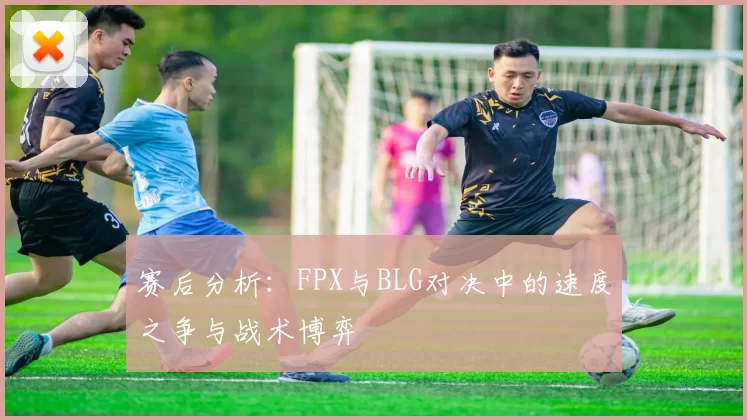 赛后分析：FPX与BLG对决中的速度之争与战术博弈
