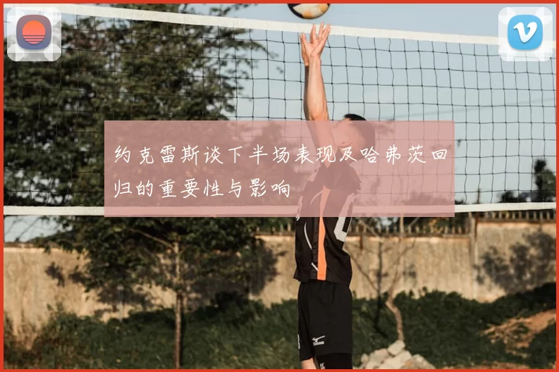 约克雷斯谈下半场表现及哈弗茨回归的重要性与影响
