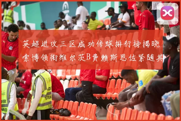 英超进攻三区成功传球排行榜揭晓索博领衔维尔茨B费赖斯恩佐紧随其后