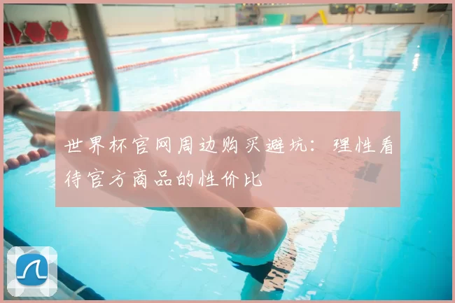 世界杯官网周边购买避坑：理性看待官方商品的性价比
