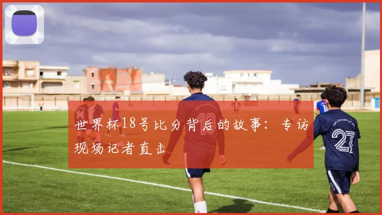 世界杯18号比分背后的故事：专访现场记者直击