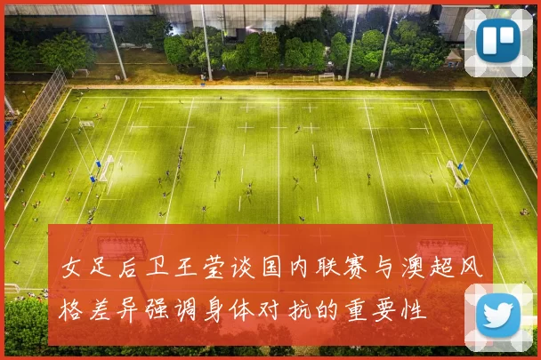 女足后卫王莹谈国内联赛与澳超风格差异强调身体对抗的重要性