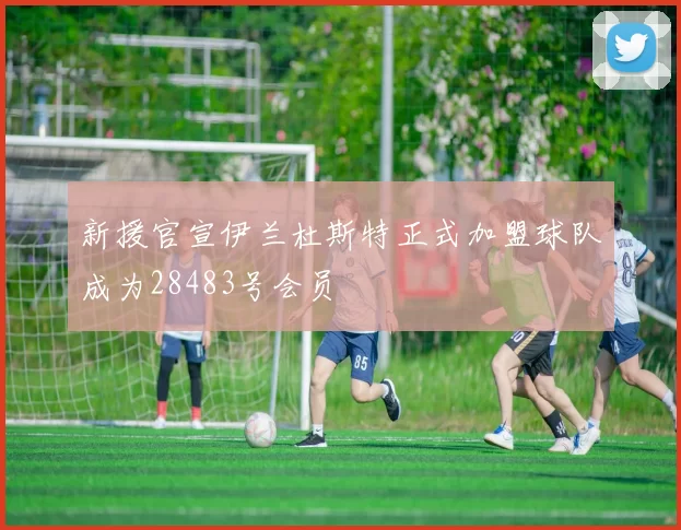 新援官宣伊兰杜斯特正式加盟球队成为28483号会员