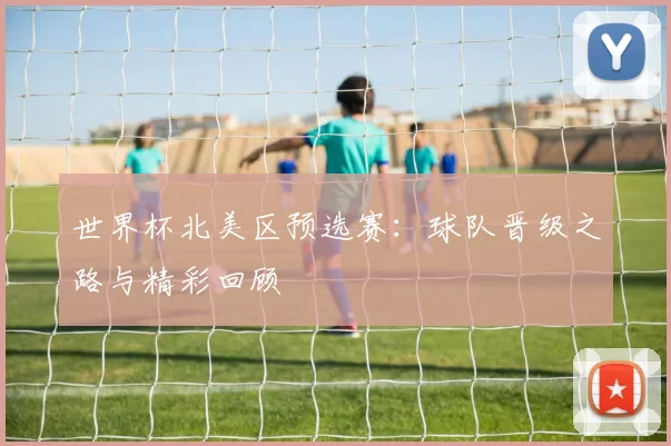 世界杯北美区预选赛：球队晋级之路与精彩回顾