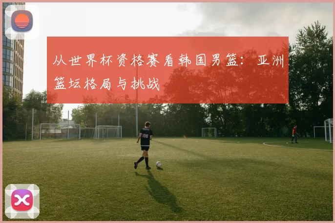 从世界杯资格赛看韩国男篮：亚洲篮坛格局与挑战