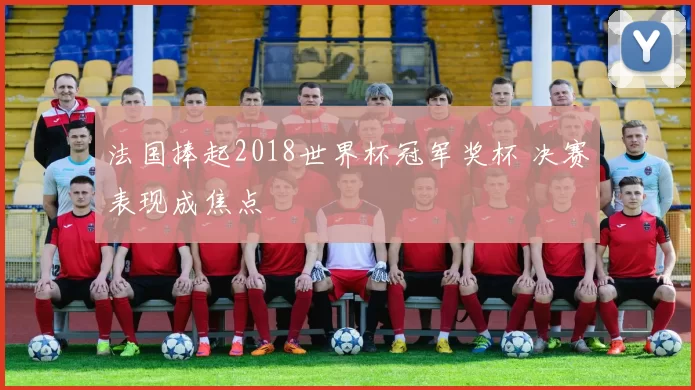 法国捧起2018世界杯冠军奖杯 决赛表现成焦点