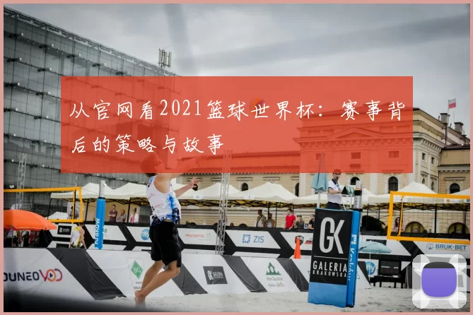 从官网看2021篮球世界杯：赛事背后的策略与故事
