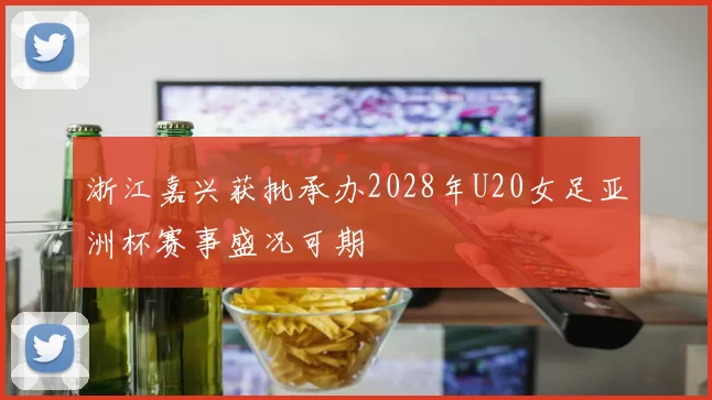 浙江嘉兴获批承办2028年U20女足亚洲杯赛事盛况可期