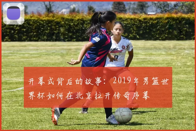 开幕式背后的故事:2019年男篮世界杯如何在北京拉开传奇序幕