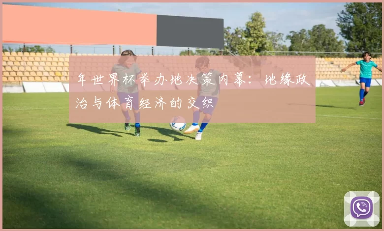 年世界杯举办地决策内幕：地缘政治与体育经济的交织