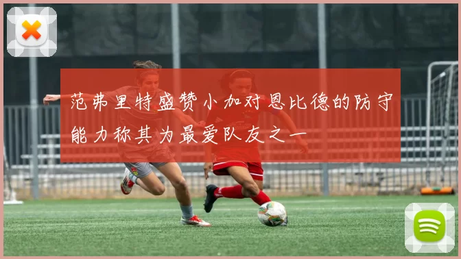 范弗里特盛赞小加对恩比德的防守能力称其为最爱队友之一